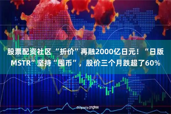 股票配资社区 “折价”再融2000亿日元！“日版MSTR”坚持“囤币”，股价三个月跌超了60%
