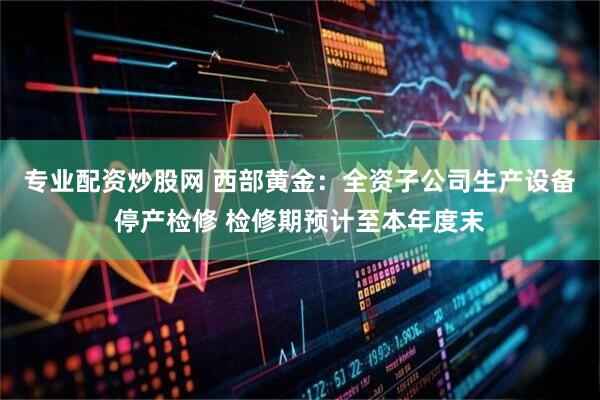 专业配资炒股网 西部黄金：全资子公司生产设备停产检修 检修期预计至本年度末