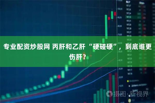 专业配资炒股网 丙肝和乙肝 “硬碰硬”，到底谁更伤肝？