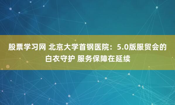 股票学习网 北京大学首钢医院：5.0版服贸会的白衣守护 服务保障在延续