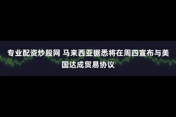 专业配资炒股网 马来西亚据悉将在周四宣布与美国达成贸易协议