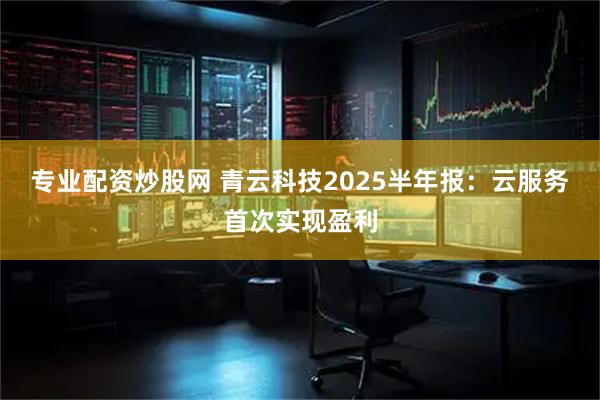 专业配资炒股网 青云科技2025半年报：云服务首次实现盈利