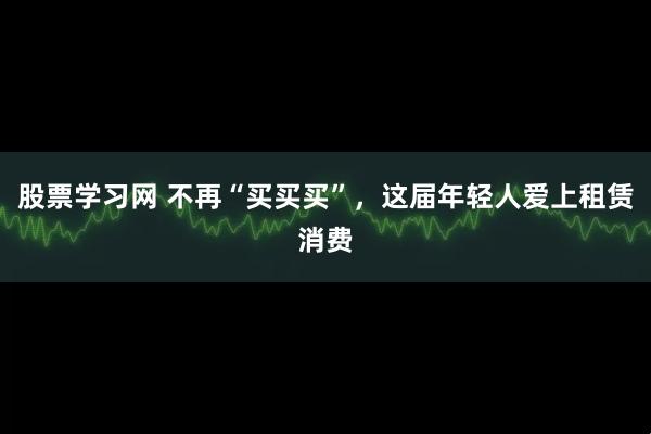 股票学习网 不再“买买买”，这届年轻人爱上租赁消费