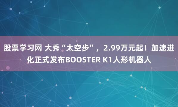 股票学习网 大秀“太空步”，2.99万元起！加速进化正式发布BOOSTER K1人形机器人