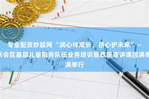 专业配资炒股网 “润心伴成长,邑心护未来” ——新会区基层儿童服务队伍业务培训暨政策宣讲课圆满举行