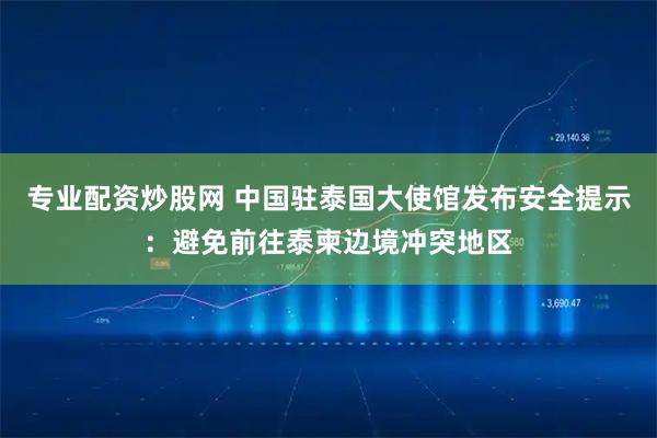 专业配资炒股网 中国驻泰国大使馆发布安全提示:避免前往泰柬边境冲突地区