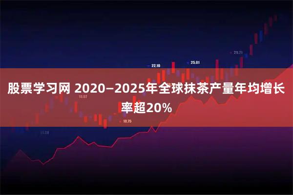 股票学习网 2020—2025年全球抹茶产量年均增长率超20%