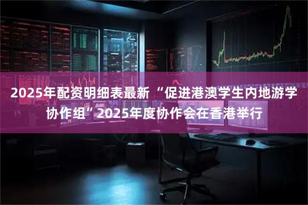 2025年配资明细表最新 “促进港澳学生内地游学协作组”2025年度协作会在香港举行