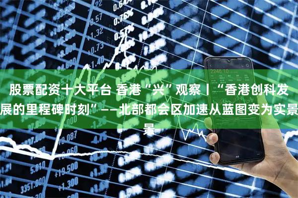 股票配资十大平台 香港“兴”观察丨“香港创科发展的里程碑时刻”——北部都会区加速从蓝图变为实景