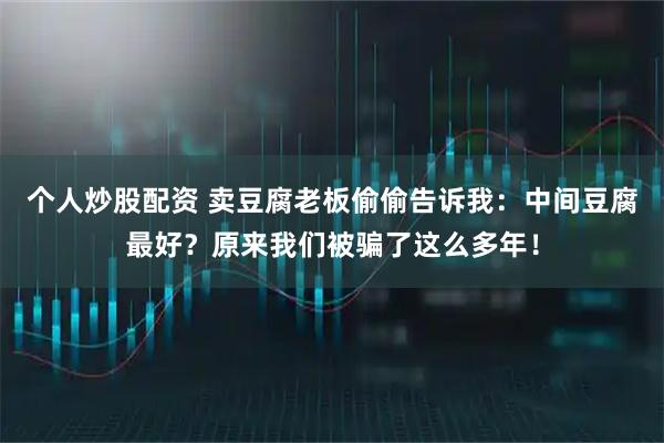 个人炒股配资 卖豆腐老板偷偷告诉我：中间豆腐最好？原来我们被骗了这么多年！