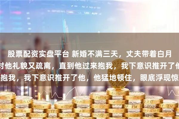 股票配资实盘平台 新婚不满三天,丈夫带着白月光出国了,再见时,我对他礼貌又疏离,直到他过来抱我,我下意识推开了他,他猛地顿住,眼底浮现惊慌