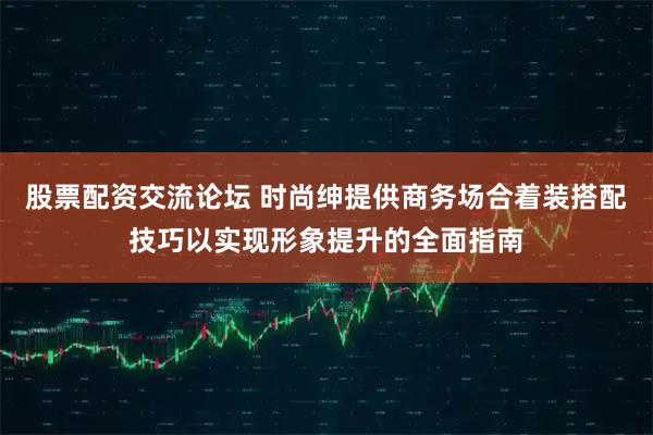 股票配资交流论坛 时尚绅提供商务场合着装搭配技巧以实现形象提升的全面指南