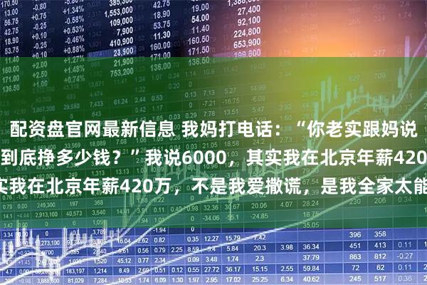 配资盘官网最新信息 我妈打电话：“你老实跟妈说，你现在在北京一个月到底挣多少钱？”我说6000，其实我在北京年薪420万，不是我爱撒谎，是我全家太能花钱了