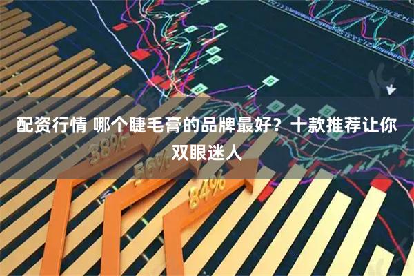 配资行情 哪个睫毛膏的品牌最好？十款推荐让你双眼迷人