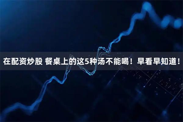 在配资炒股 餐桌上的这5种汤不能喝！早看早知道！