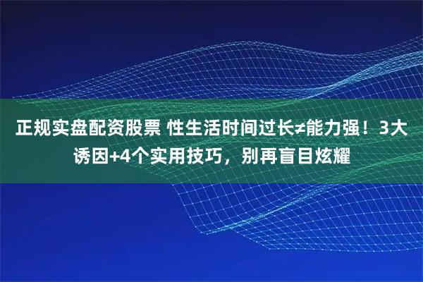 正规实盘配资股票 性生活时间过长≠能力强！3大诱因+4个实用技巧，别再盲目炫耀