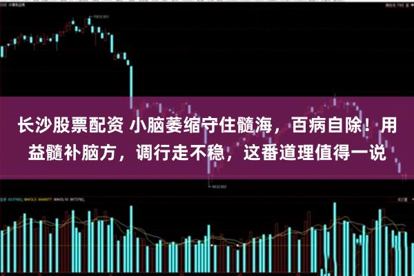 长沙股票配资 小脑萎缩守住髓海，百病自除！用益髓补脑方，调行走不稳，这番道理值得一说