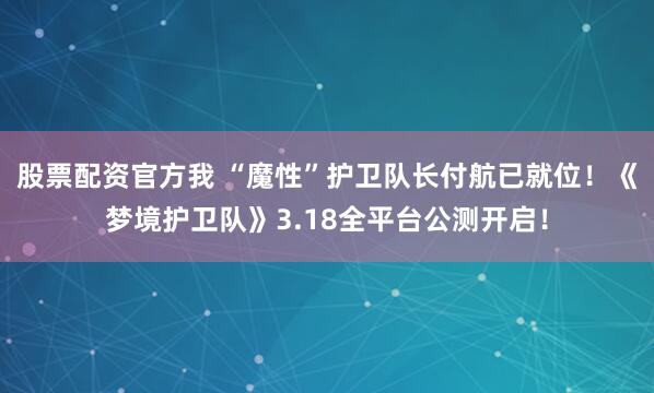 股票配资官方我 “魔性”护卫队长付航已就位！《梦境护卫队》3.18全平台公测开启！