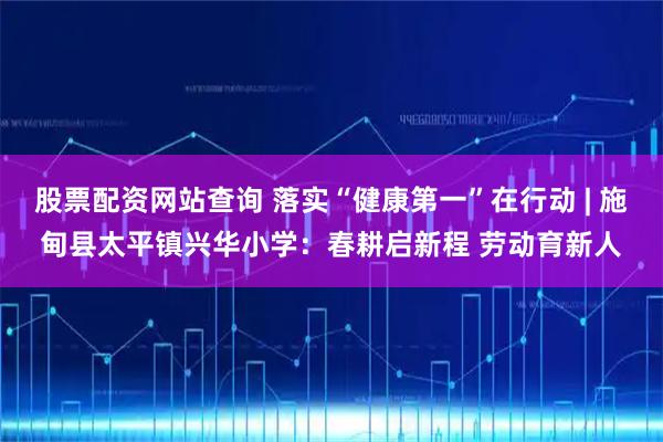 股票配资网站查询 落实“健康第一”在行动 | 施甸县太平镇兴华小学：春耕启新程 劳动育新人