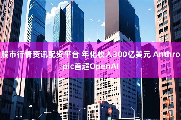股市行情资讯配资平台 年化收入300亿美元 Anthropic首超OpenAI