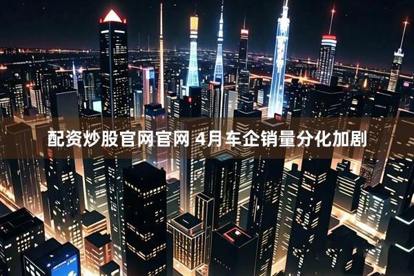 配资炒股官网官网 4月车企销量分化加剧