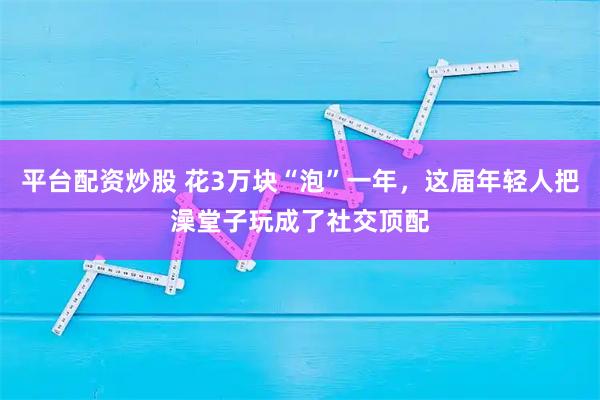 平台配资炒股 花3万块“泡”一年，这届年轻人把澡堂子玩成了社交顶配