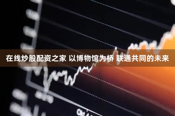 在线炒股配资之家 以博物馆为桥 联通共同的未来