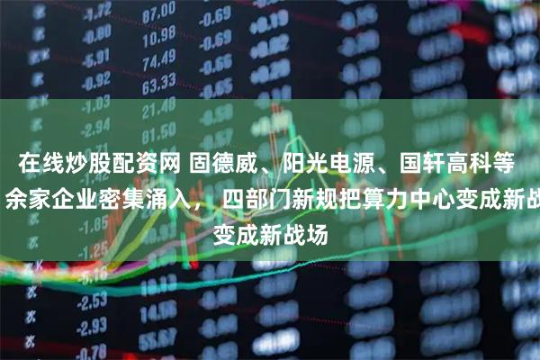 在线炒股配资网 固德威、阳光电源、国轩高科等 20 余家企业密集涌入， 四部门新规把算力中心变成新战场