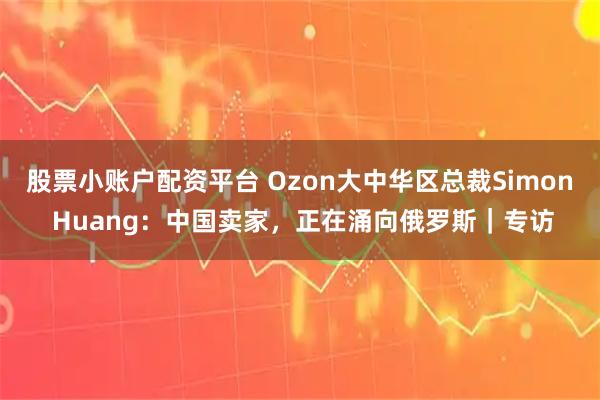 股票小账户配资平台 Ozon大中华区总裁Simon Huang：中国卖家，正在涌向俄罗斯｜专访