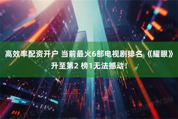 高效率配资开户 当前最火6部电视剧排名 《耀眼》升至第2 榜1无法撼动！