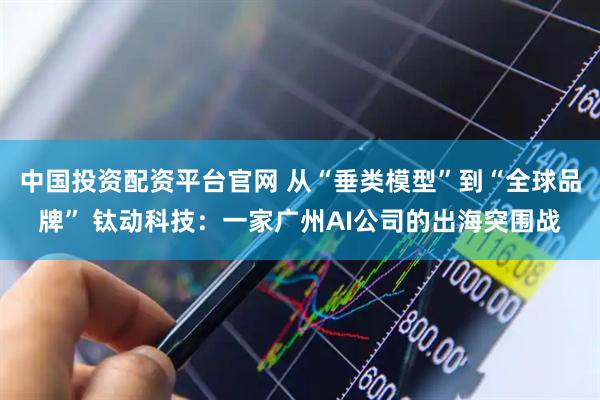 中国投资配资平台官网 从“垂类模型”到“全球品牌” 钛动科技：一家广州AI公司的出海突围战