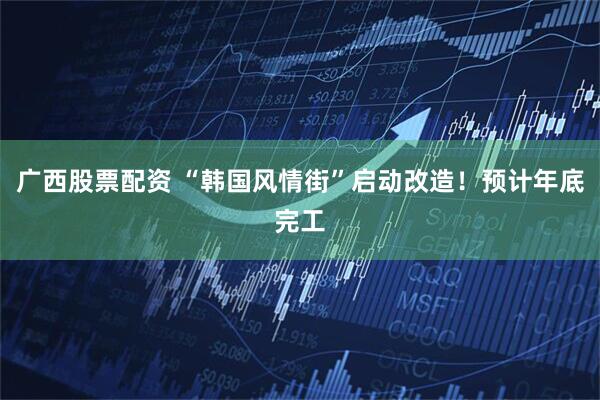 广西股票配资 “韩国风情街”启动改造！预计年底完工