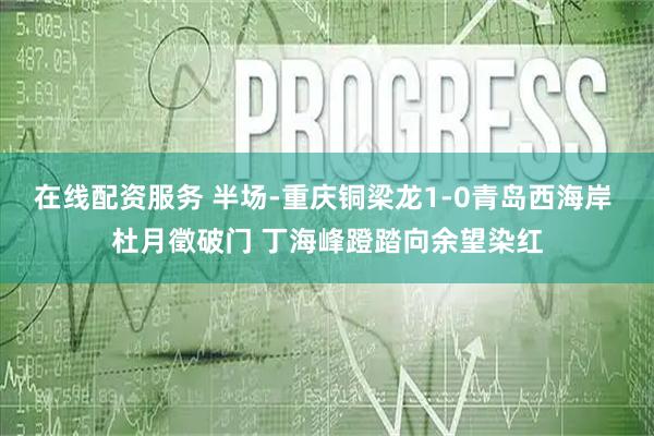 在线配资服务 半场-重庆铜梁龙1-0青岛西海岸 杜月徵破门 丁海峰蹬踏向余望染红