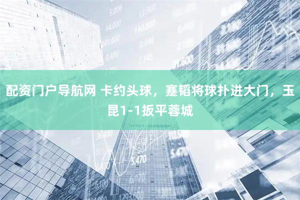 配资门户导航网 卡约头球，蹇韬将球扑进大门，玉昆1-1扳平蓉城
